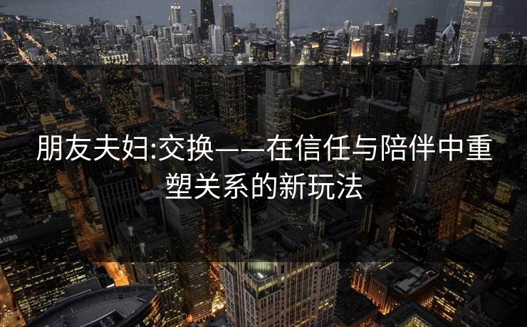 朋友夫妇:交换——在信任与陪伴中重塑关系的新玩法