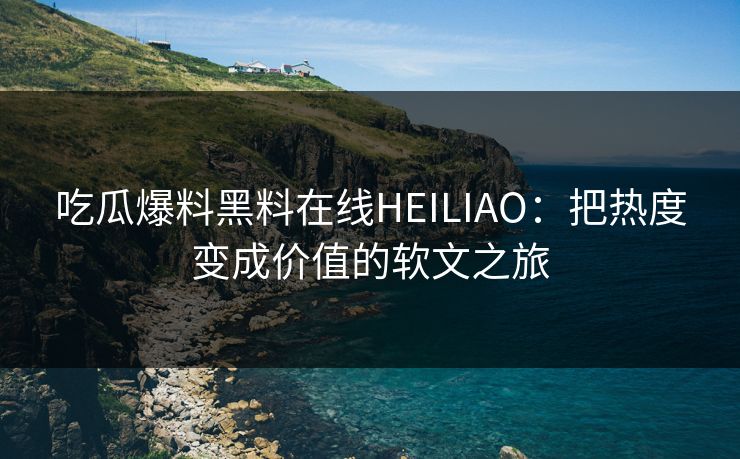 吃瓜爆料黑料在线HEILIAO：把热度变成价值的软文之旅