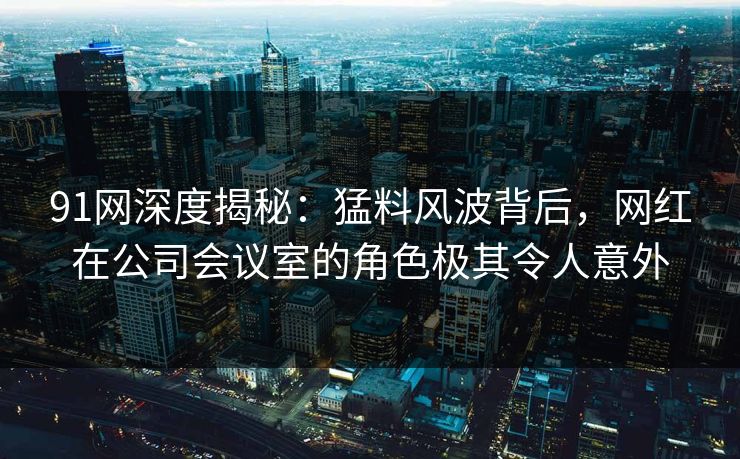 91网深度揭秘：猛料风波背后，网红在公司会议室的角色极其令人意外