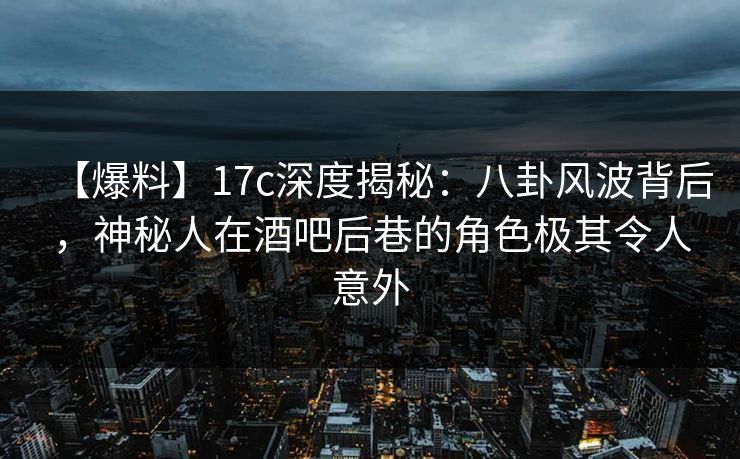 【爆料】17c深度揭秘：八卦风波背后，神秘人在酒吧后巷的角色极其令人意外
