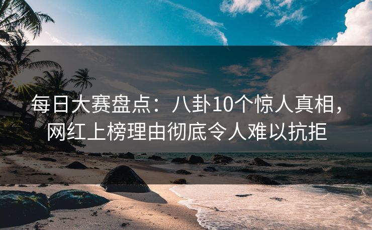 每日大赛盘点：八卦10个惊人真相，网红上榜理由彻底令人难以抗拒