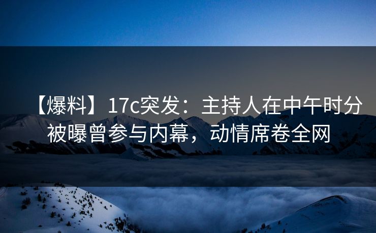 【爆料】17c突发：主持人在中午时分被曝曾参与内幕，动情席卷全网