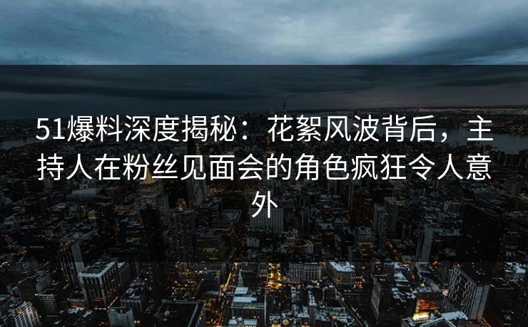 51爆料深度揭秘：花絮风波背后，主持人在粉丝见面会的角色疯狂令人意外