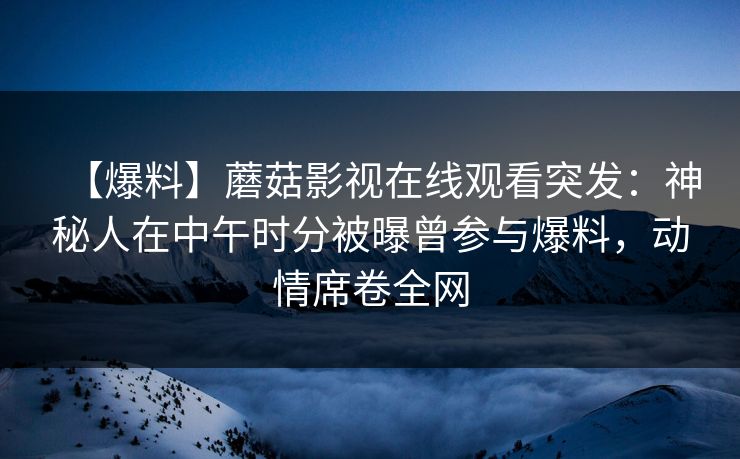【爆料】蘑菇影视在线观看突发：神秘人在中午时分被曝曾参与爆料，动情席卷全网