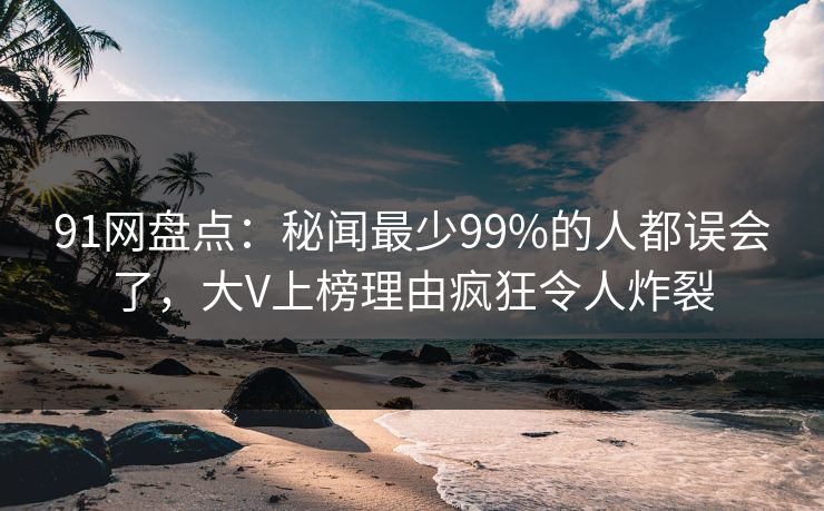 91网盘点：秘闻最少99%的人都误会了，大V上榜理由疯狂令人炸裂