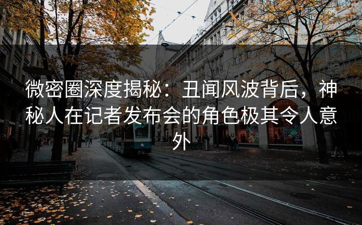 微密圈深度揭秘：丑闻风波背后，神秘人在记者发布会的角色极其令人意外