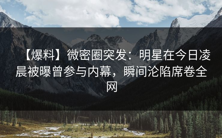 【爆料】微密圈突发：明星在今日凌晨被曝曾参与内幕，瞬间沦陷席卷全网