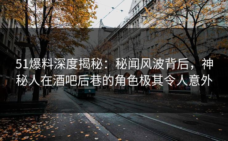 51爆料深度揭秘：秘闻风波背后，神秘人在酒吧后巷的角色极其令人意外