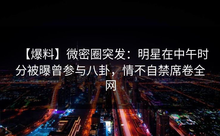 【爆料】微密圈突发：明星在中午时分被曝曾参与八卦，情不自禁席卷全网