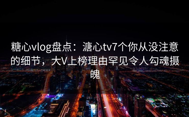 糖心vlog盘点：溏心tv7个你从没注意的细节，大V上榜理由罕见令人勾魂摄魄
