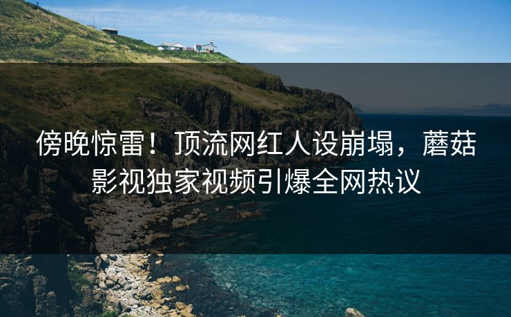 傍晚惊雷！顶流网红人设崩塌，蘑菇影视独家视频引爆全网热议