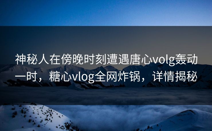 神秘人在傍晚时刻遭遇唐心volg轰动一时，糖心vlog全网炸锅，详情揭秘