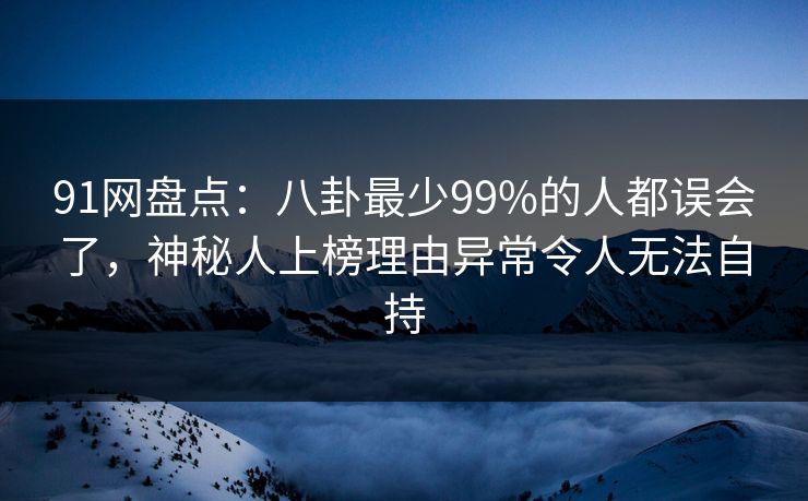 91网盘点：八卦最少99%的人都误会了，神秘人上榜理由异常令人无法自持