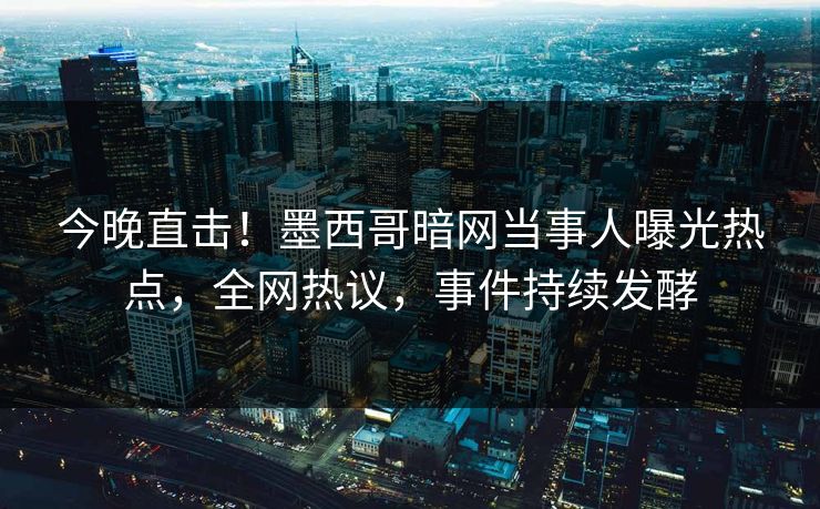 今晚直击！墨西哥暗网当事人曝光热点，全网热议，事件持续发酵