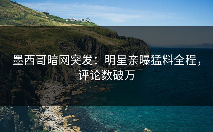 墨西哥暗网突发：明星亲曝猛料全程，评论数破万
