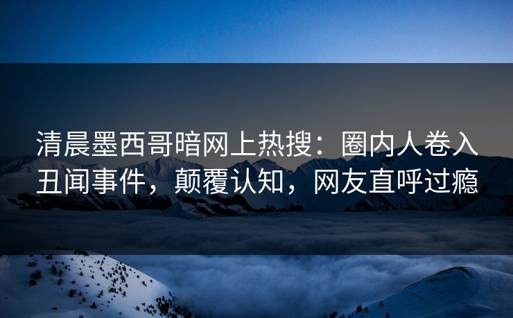 清晨墨西哥暗网上热搜：圈内人卷入丑闻事件，颠覆认知，网友直呼过瘾