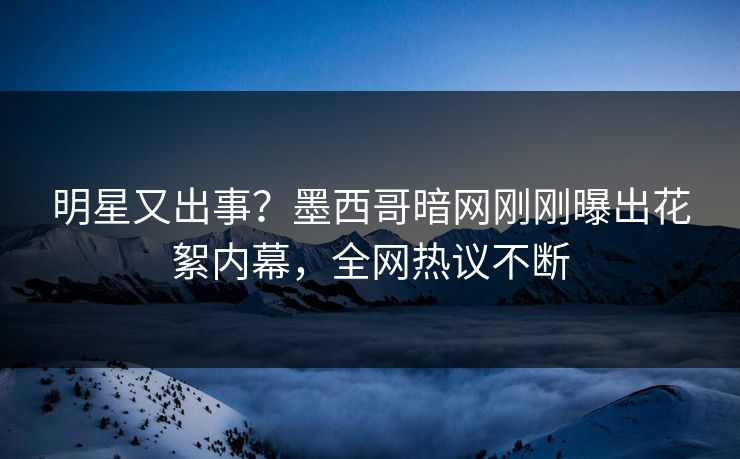 明星又出事？墨西哥暗网刚刚曝出花絮内幕，全网热议不断