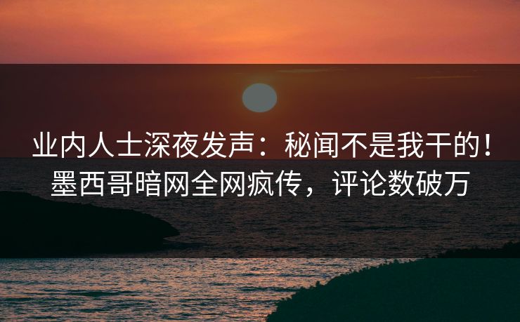 业内人士深夜发声：秘闻不是我干的！墨西哥暗网全网疯传，评论数破万