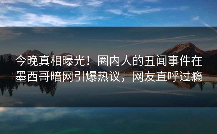 今晚真相曝光！圈内人的丑闻事件在墨西哥暗网引爆热议，网友直呼过瘾