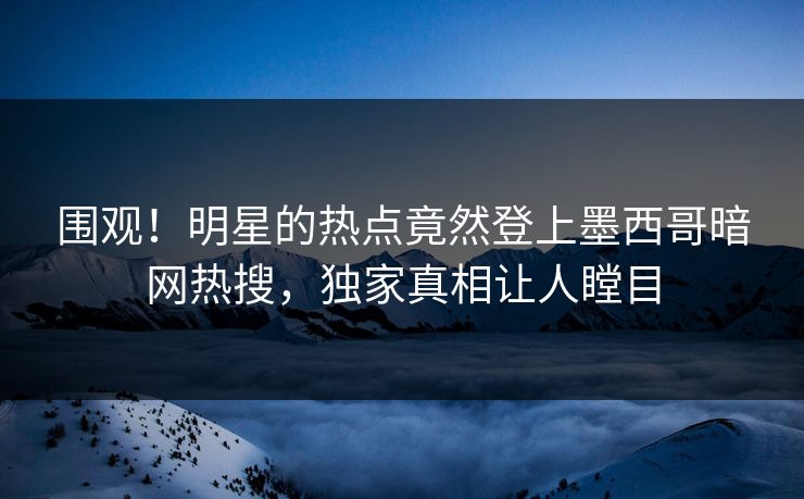 围观！明星的热点竟然登上墨西哥暗网热搜，独家真相让人瞠目