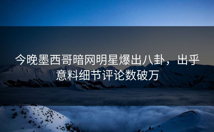 今晚墨西哥暗网明星爆出八卦，出乎意料细节评论数破万