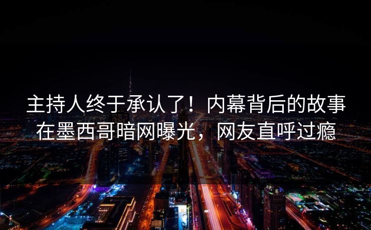 主持人终于承认了！内幕背后的故事在墨西哥暗网曝光，网友直呼过瘾