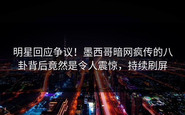 明星回应争议！墨西哥暗网疯传的八卦背后竟然是令人震惊，持续刷屏