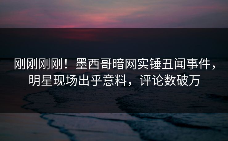 刚刚刚刚！墨西哥暗网实锤丑闻事件，明星现场出乎意料，评论数破万