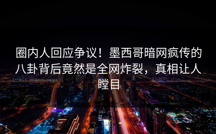 圈内人回应争议！墨西哥暗网疯传的八卦背后竟然是全网炸裂，真相让人瞠目