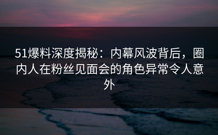 51爆料深度揭秘：内幕风波背后，圈内人在粉丝见面会的角色异常令人意外