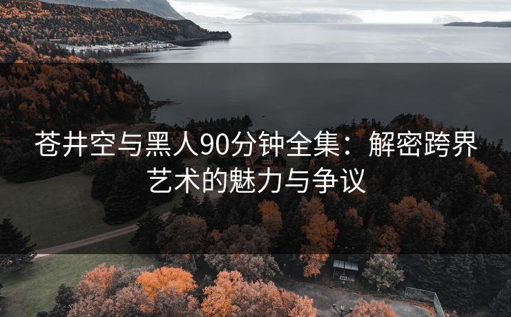 苍井空与黑人90分钟全集：解密跨界艺术的魅力与争议