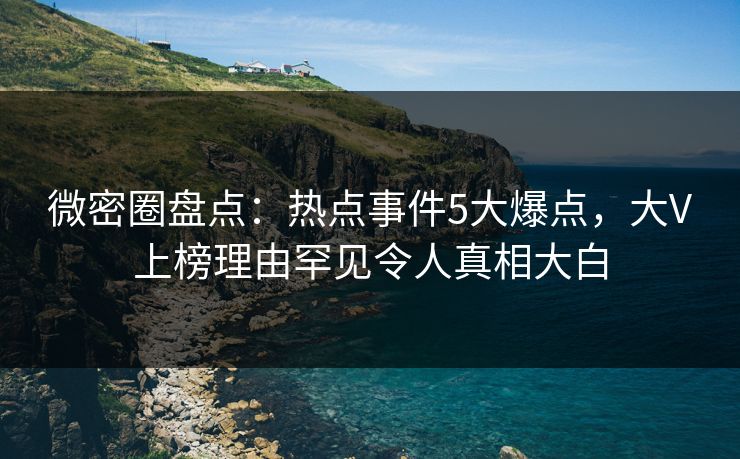 微密圈盘点：热点事件5大爆点，大V上榜理由罕见令人真相大白