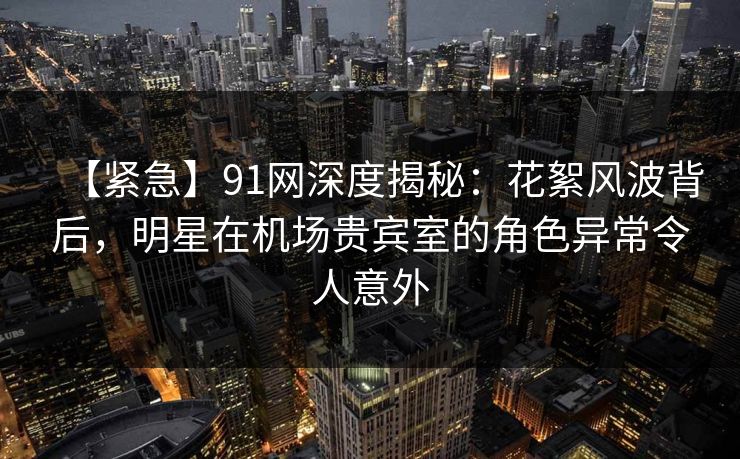 【紧急】91网深度揭秘：花絮风波背后，明星在机场贵宾室的角色异常令人意外
