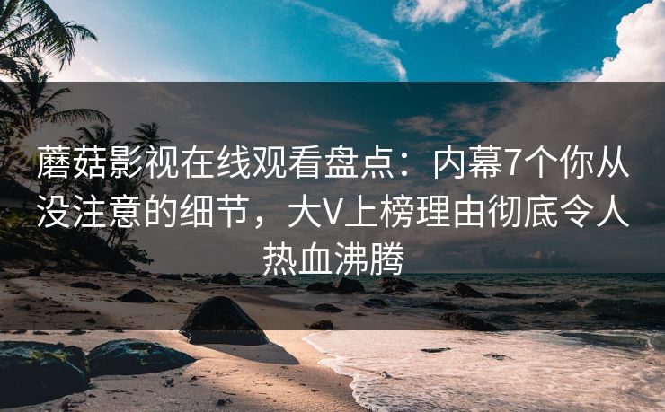 蘑菇影视在线观看盘点：内幕7个你从没注意的细节，大V上榜理由彻底令人热血沸腾