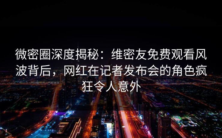 微密圈深度揭秘：维密友免费观看风波背后，网红在记者发布会的角色疯狂令人意外