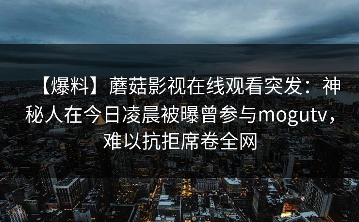 【爆料】蘑菇影视在线观看突发：神秘人在今日凌晨被曝曾参与mogutv，难以抗拒席卷全网