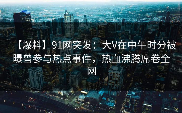 【爆料】91网突发：大V在中午时分被曝曾参与热点事件，热血沸腾席卷全网