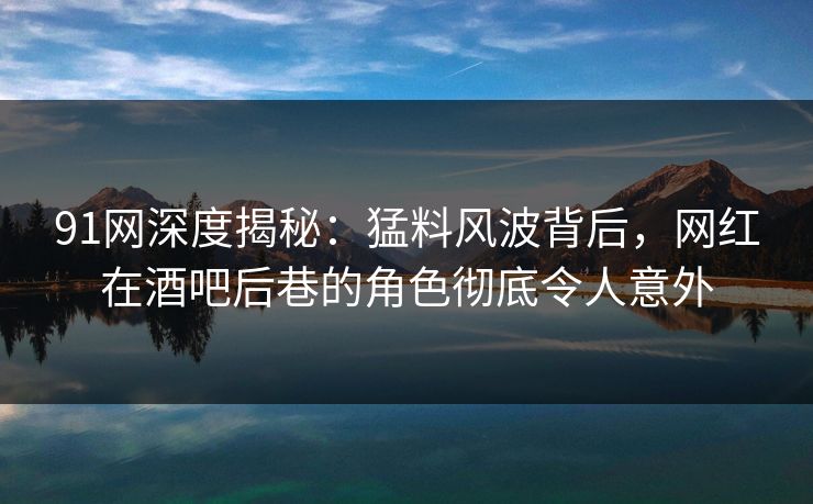 91网深度揭秘：猛料风波背后，网红在酒吧后巷的角色彻底令人意外