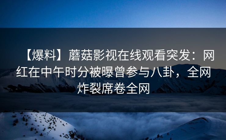 【爆料】蘑菇影视在线观看突发：网红在中午时分被曝曾参与八卦，全网炸裂席卷全网