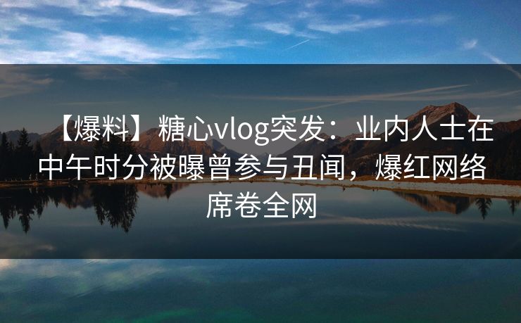 【爆料】糖心vlog突发：业内人士在中午时分被曝曾参与丑闻，爆红网络席卷全网