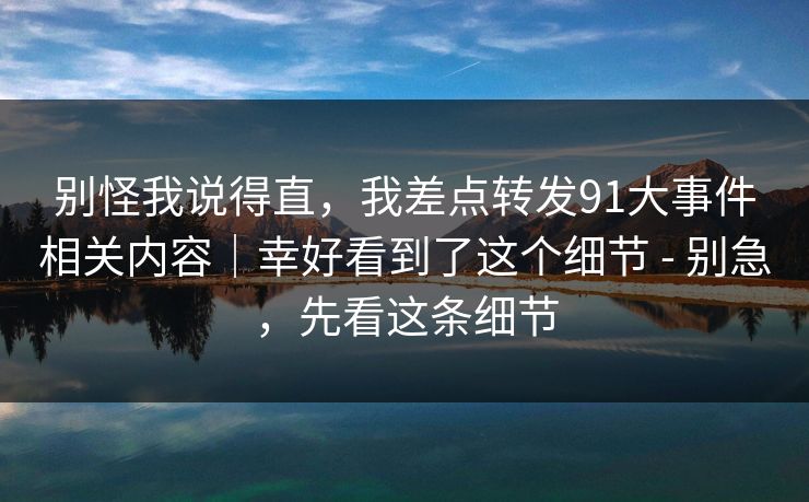 别怪我说得直，我差点转发91大事件相关内容｜幸好看到了这个细节 - 别急，先看这条细节