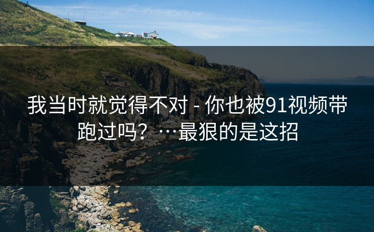 我当时就觉得不对 - 你也被91视频带跑过吗？…最狠的是这招