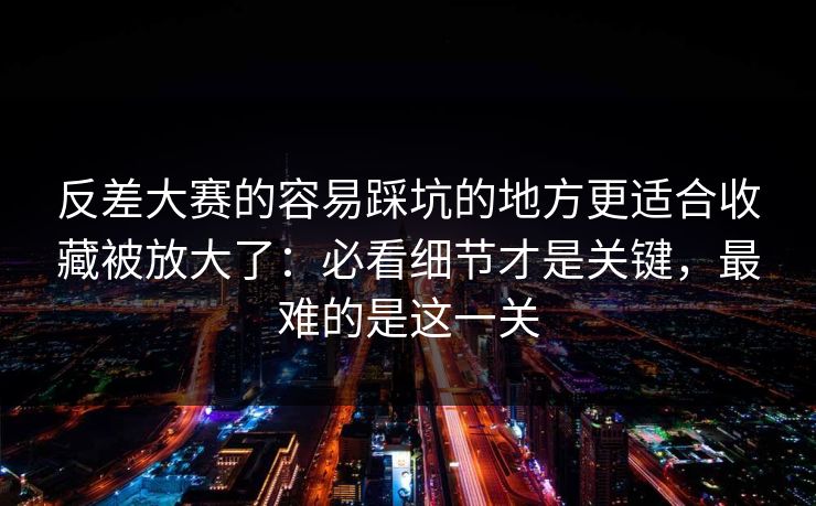 反差大赛的容易踩坑的地方更适合收藏被放大了：必看细节才是关键，最难的是这一关