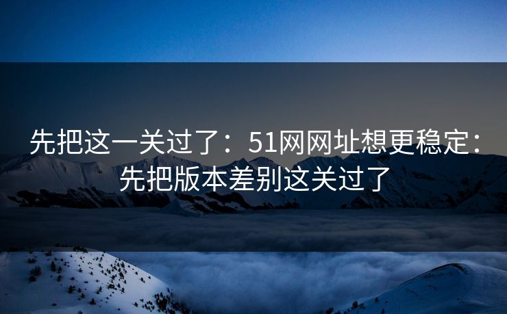 先把这一关过了：51网网址想更稳定：先把版本差别这关过了