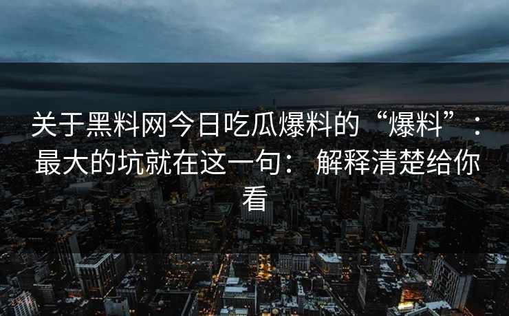 关于黑料网今日吃瓜爆料的“爆料”： 最大的坑就在这一句： 解释清楚给你看