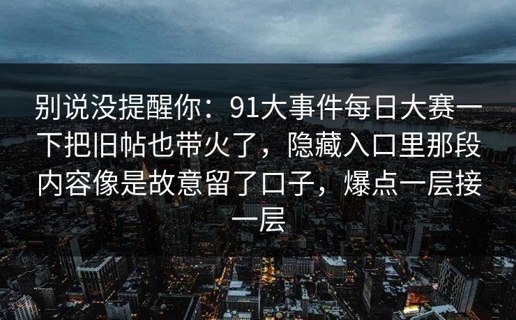 别说没提醒你:91大事件每日大赛一下把旧帖也带火了,隐藏入口里那段内容像是故意留了口子,爆点一层接一层 别说没提醒你:91大事件每日大赛一下把旧帖也带火了,隐藏入口里那段内容像是故意留了口子,爆点一层接一层